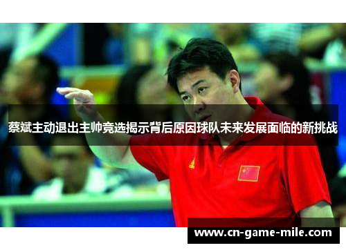 蔡斌主动退出主帅竞选揭示背后原因球队未来发展面临的新挑战