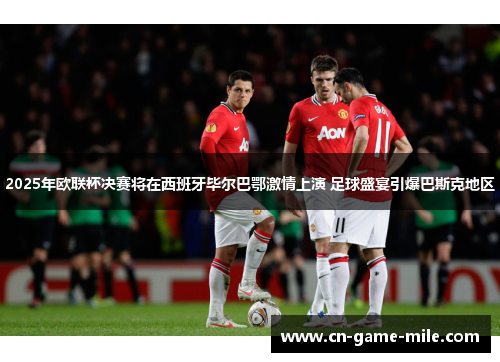 2025年欧联杯决赛将在西班牙毕尔巴鄂激情上演 足球盛宴引爆巴斯克地区